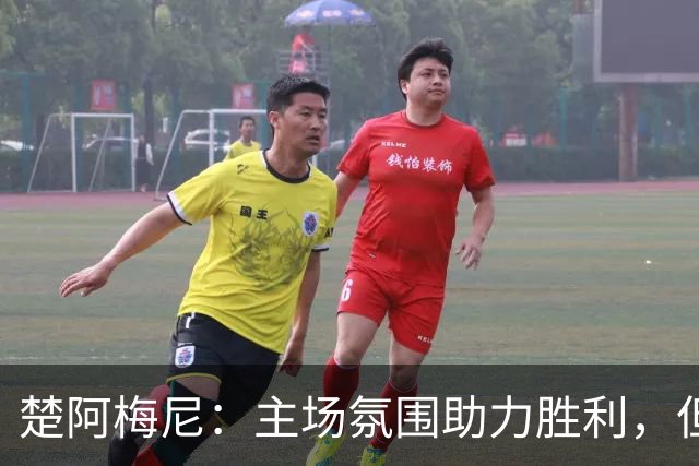 楚阿梅尼：主场氛围助力胜利，但裁判的判罚我难以理解