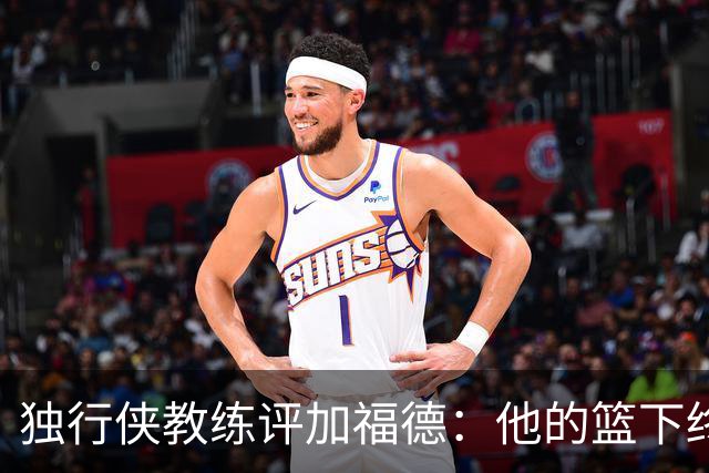 独行侠教练评加福德：他的篮下终结能力无可匹敌，兼具得分与传球才华