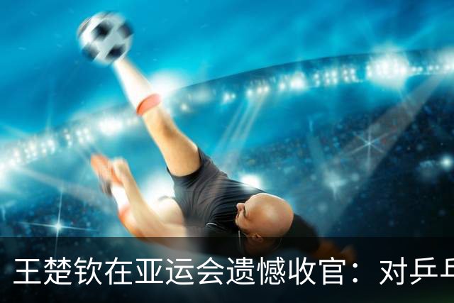 王楚钦在亚运会遗憾收官：对乒乓的热爱逐渐消逝