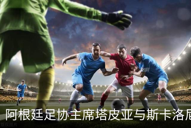 阿根廷足协主席塔皮亚与斯卡洛尼开启续约谈判